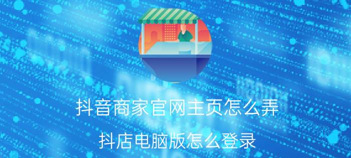 抖音商家官网主页怎么弄 抖店电脑版怎么登录？